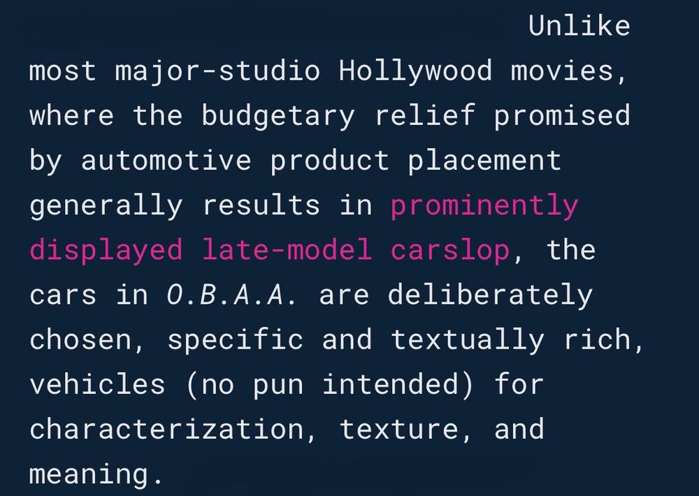Unlike most major-studio Hollywood movies, where the budgetary relief promised by automotive product placement generally results in prominently displayed late-model carslop, the cars in O.B.A.A. are deliberately chosen, specific and textually rich, vehicles (no pun intended) for characterization, texture, and meaning.