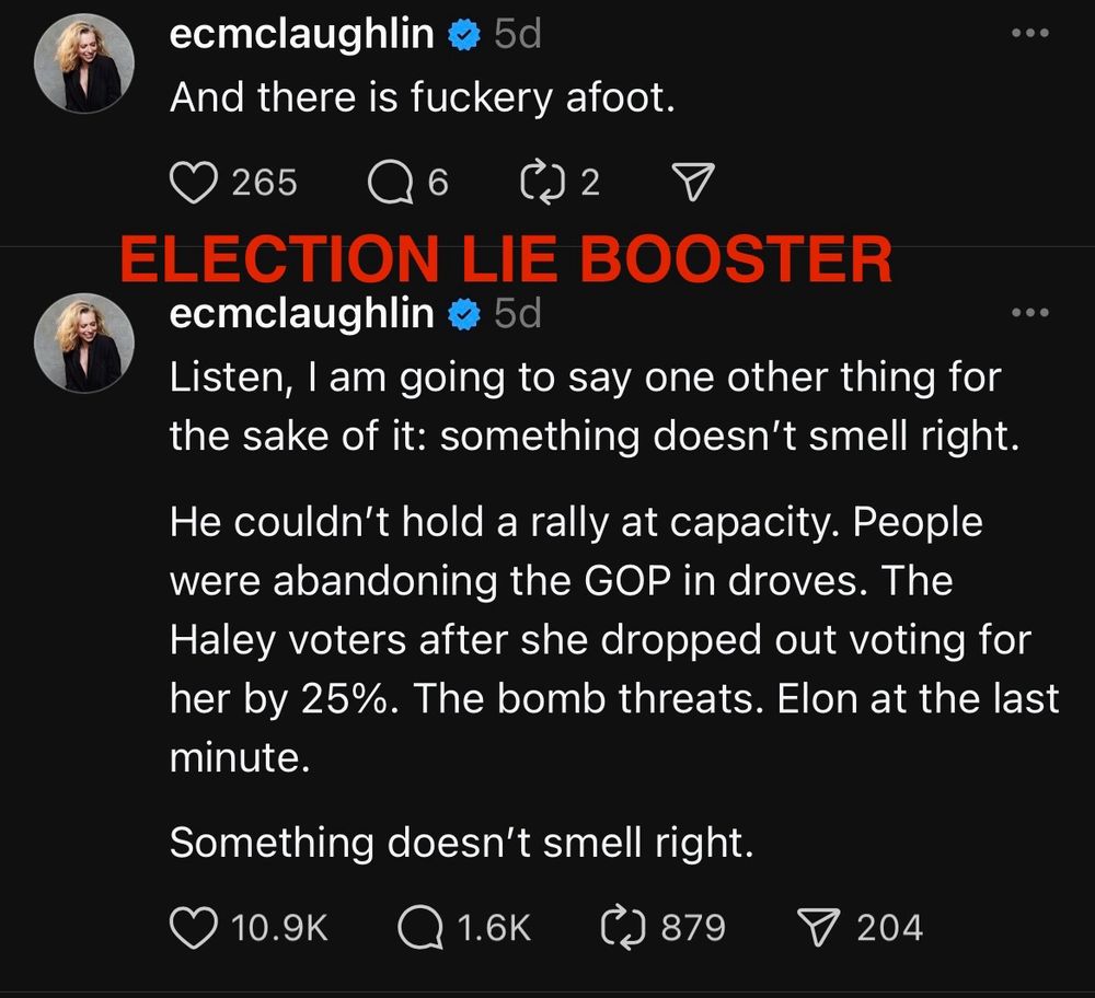 Poster name: ecmclaughlin
“And there is fuckery afoot.”
Likes: 265

“Listen, I am going to say one other thing for the sake of it: something doesn’t smell right. He couldn’t hold a rally at capacity. People were abandoning the GOP in droves. The Haley voters after she dropped out voting for her by 25%. The bomb threats. Elon at the last minute. Something doesn’t smell right.”
Likes: 10.9K

The phrase ELECTION LIE BOOSTER is superimposed over the image in bright red