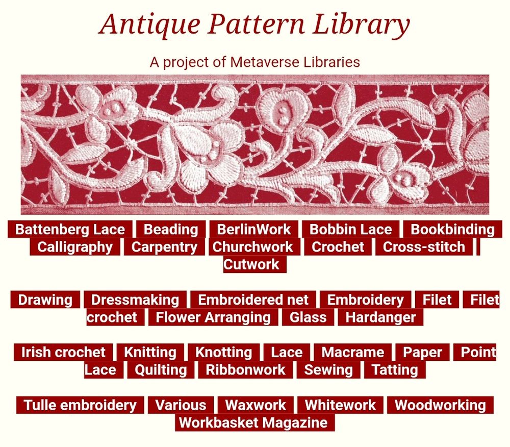 Antique Pattern Library
A project of Metaverse Libraries
All Home page illustrations
  Battenberg Lace     Beading     BerlinWork     Bobbin Lace     Bookbinding     Calligraphy     Carpentry    Churchwork     Crochet     Cross-stitch     Cutwork  

  Drawing     Dressmaking     Embroidered net     Embroidery     Filet     Filet crochet     Flower Arranging     Glass     Hardanger  

  Irish crochet     Knitting     Knotting     Lace     Macrame     Paper     Point Lace     Quilting     Ribbonwork     Sewing     Tatting  

  Tulle embroidery     Various     Waxwork     Whitework     Woodworking    Workbasket Magazine  