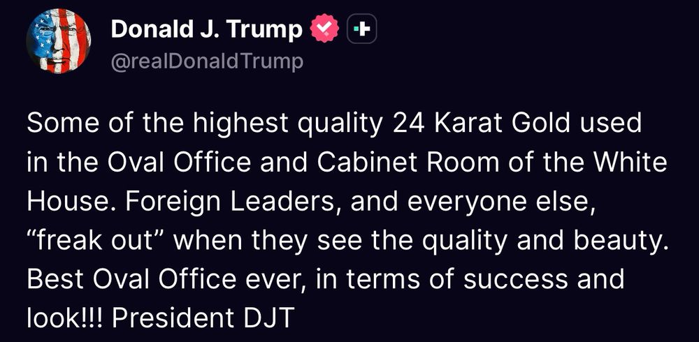 Truth Social post by President Trump: Some of the highest quality 24 Karat Gold used in the Oval Office and Cabinet Room of the White House. Foreign Leaders, and everyone else,
"freak out" when they see the quality and beauty.
Best Oval Office ever, in terms of success and look!!! President DJT