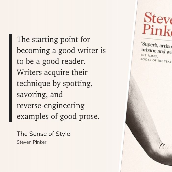 "The starting point for becoming a good writer is to be a good reader. Writers acquire their technique by spotting, savoring, and reverse-engineering examples of good prose." - Steven Pinker, The Sense of Style