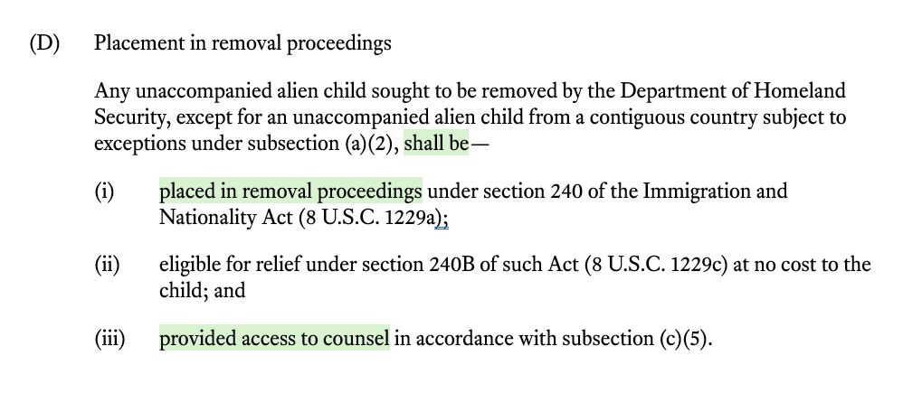 (D) Placement in removal proceedings Any unaccompanied alien child sought to be removed by the Department of Homeland Security, except for an unaccompanied alien child from a contiguous country subject to exceptions under subsection (a)(2), shall be— (i) placed in removal proceedings under section 240 of the Immigration and Nationality Act (8 U.S.C. 1229a); (ii) eligible for relief under section 240B of such Act (8 U.S.C. 1229c) at no cost to the child; and (iii) provided access to counsel in accordance with subsection (c)(5). 