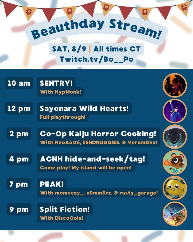 A stream schedule for Twitch.tv/Bo__Po featuring video game characters in tiny circles with the text:
“Beauthday Stream! SAT, 8/9 | All times CT | Twitch.tv/Bo__Po

10 am - SENTRY! With HypMonk!
12 pm - Sayonara Wild Hearts! Full playthrough!
2 pm - Co-Op Kaiju Horror Cooking! With NeoAoshi, SENDNUGGIES, & VerumDex!
4 pm - ACNH hide-and-seek/tag! Come play! My island will be open!
7 pm - PEAK! With mcmeezy_, n0mm3rz, & rusty_garage!
9 pm - Split Fiction! With DiscoCola!”