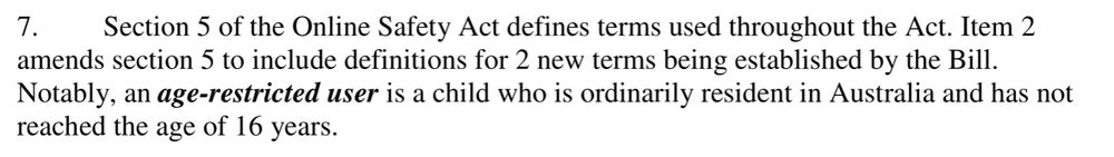 Section 5 of the Online Safety Act defines terms used throughout the Act. Item 2 amends section 5 to include definitions for 2 new terms being established by the Bill. Notably, an age-restricted user is a child who is ordinarily resident in Australia and has not reached the age of 16 years.