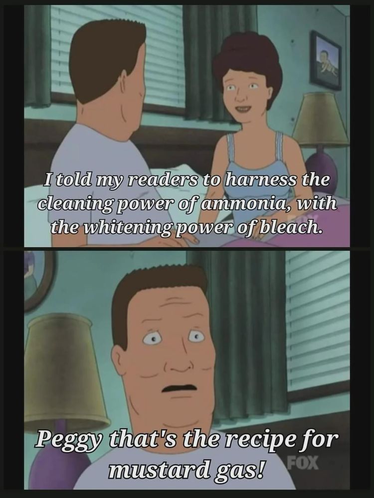 Hank and Peggy lay in bed. 

Peggy: I told my readers to harness the cleaning power of ammonia, with the whitening power of bleach.
Hank: Peggy that's the recipe for mustard gas!
