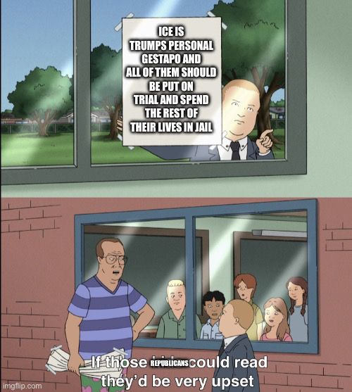 Bobby from King of the Hill holding up a sign: ICE IS
TRUMPS PERSONAL GESTAPO AND
ALL OF THEM SHOULD BE PUTON
TRIAL AND SPEND THE RESTOF
THEIR LIVES IN JAIL

An adult scolding Bobby: If those Republicans could read they'd be very upset