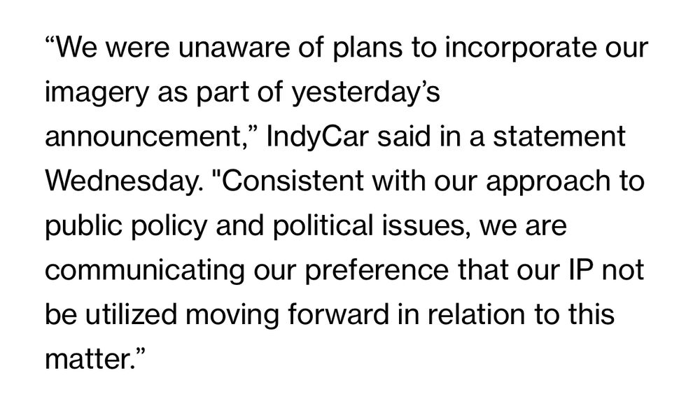 "We were unaware of plans to incorporate our imagery as part of yesterday's announcement," IndyCar said in a statement Wednesday. "Consistent with our approach to public policy and political issues, we are communicating our preference that our IP not be utilized moving forward in relation to this matter."