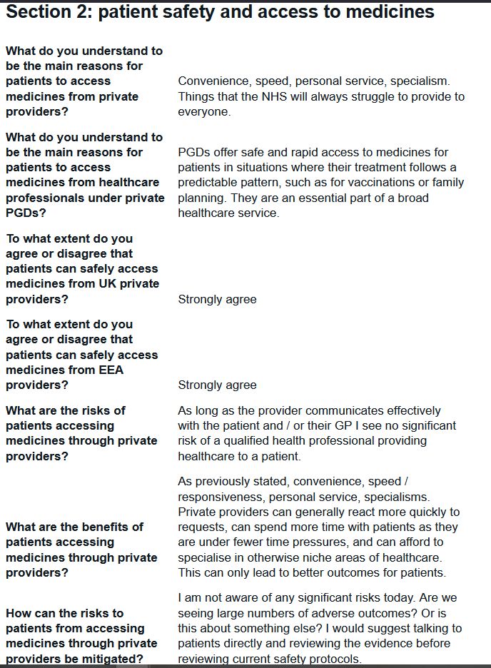 What do you understand to be the main reasons for patients to access medicines from private providers?
Convenience, speed, personal service, specialism. Things that the NHS will always struggle to provide to everyone.

What do you understand to be the main reasons for patients to access medicines from healthcare professionals under private PGDs?
PGDs offer safe and rapid access to medicines for patients in situations where their treatment follows a predictable pattern, such as for vaccinations or family planning. They are an essential part of a broad healthcare service.

To what extent do you agree or disagree that patients can safely access medicines from UK private providers?
Strongly agree

To what extent do you agree or disagree that patients can safely access medicines from EEA providers?
Strongly agree

What are the risks of patients accessing medicines through private providers?
As long as the provider communicates effectively with the patient and / or their GP I see no significant risk of a qualified health professional providing healthcare to a patient.

What are the benefits of patients accessing medicines through private providers?
As previously stated, convenience, speed / responsiveness, personal service, specialisms. Private providers can generally react more quickly to requests, can spend more time with patients as they are under fewer time pressures, and can afford to specialise in otherwise niche areas of healthcare. This can only lead to better outcomes for patients.

How can the risks to patients from accessing medicines through private providers be mitigated?
I am not aware of any significant risks today. Are we seeing large numbers of adverse outcomes? Or is this about something else? I would suggest talking to patients directly and reviewing the evidence before reviewing current safety protocols.