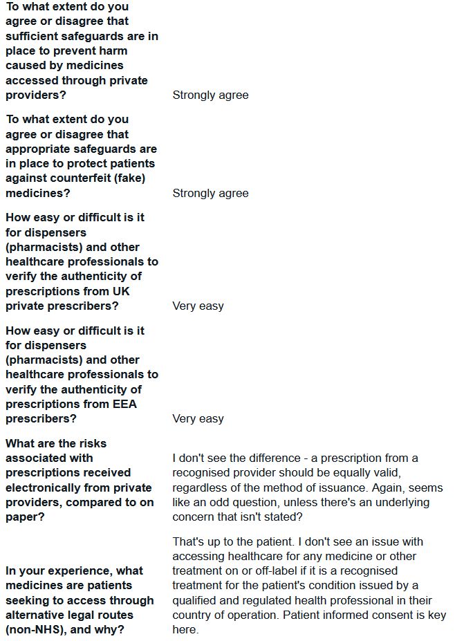 To what extent do you agree or disagree that sufficient safeguards are in place to prevent harm caused by medicines accessed through private providers?
Strongly agree

To what extent do you agree or disagree that appropriate safeguards are in place to protect patients against counterfeit (fake) medicines?
Strongly agree

How easy or difficult is it for dispensers (pharmacists) and other healthcare professionals to verify the authenticity of prescriptions from UK private prescribers?
Very easy

How easy or difficult is it for dispensers (pharmacists) and other healthcare professionals to verify the authenticity of prescriptions from EEA prescribers?
Very easy

What are the risks associated with prescriptions received electronically from private providers, compared to on paper?
I don't see the difference - a prescription from a recognised provider should be equally valid, regardless of the method of issuance. Again, seems like an odd question, unless there's an underlying concern that isn't stated?

In your experience, what medicines are patients seeking to access through alternative legal routes (non-NHS), and why?
That's up to the patient. I don't see an issue with accessing healthcare for any medicine or other treatment on or off-label if it is a recognised treatment for the patient's condition issued by a qualified and regulated health professional in their country of operation. Patient informed consent is key here.