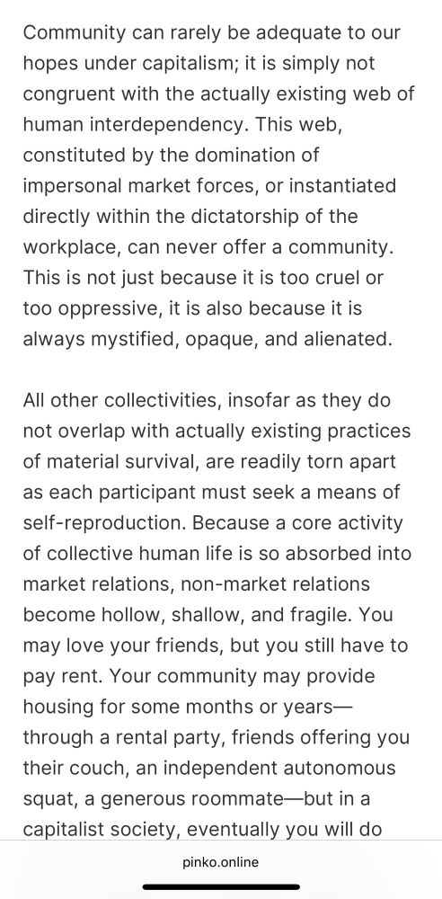 Screenshot of text excerpt: “Community can rarely be adequate to our hopes under capitalism; it is simply not congruent with the actually existing web of human interdependency. This web, constituted by the domination of impersonal market forces, or instantiated directly within the dictatorship of the workplace, can never offer a community. This is not just because it is too cruel or too oppressive, it is also because it is always mystified, opaque, and alienated.
All other collectivities, insofar as they do not overlap with actually existing practices of material survival, are readily torn apart as each participant must seek a means of self-reproduction. Because a core activity of collective human life is so absorbed into market relations, non-market relations become hollow, shallow, and fragile. You may love your friends, but you still have to pay rent. Your community may provide housing for some months or years—through a rental party, friends offering you their couch, an independent autonomous squat, a generous roommate—but in a capitalist society, eventually you will do”