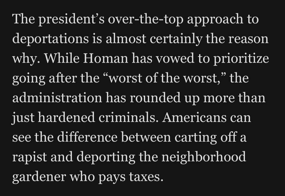 The president's over-the-top approach to deportations is almost certainly the reason why. While Homan has vowed to prioritize going after the "worst of the worst," the administration has rounded up more than just hardened criminals. Americans can see the difference between carting off a rapist and deporting the neighborhood gardener who pays taxes.