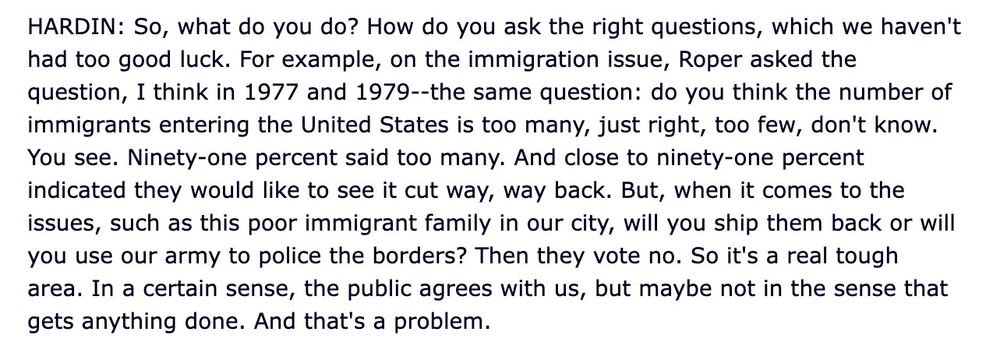 HARDIN: So, what do you do? How do you ask the right questions, which we haven't had too good luck. For example, on the immigration issue, Roper asked the question, I think in 1977 and 1979--the same question: do you think the number of immigrants entering the United States is too many, just right, too few, don't know.
You see. Ninety-one percent said too many. And close to ninety-one percent indicated they would like to see it cut way, way back. But, when it comes to the issues, such as this poor immigrant family in our city, will you ship them back or will you use our army to police the borders? Then they vote no. So it's a real tough area. In a certain sense, the public agrees with us, but maybe not in the sense that gets anything done. And that's a problem.