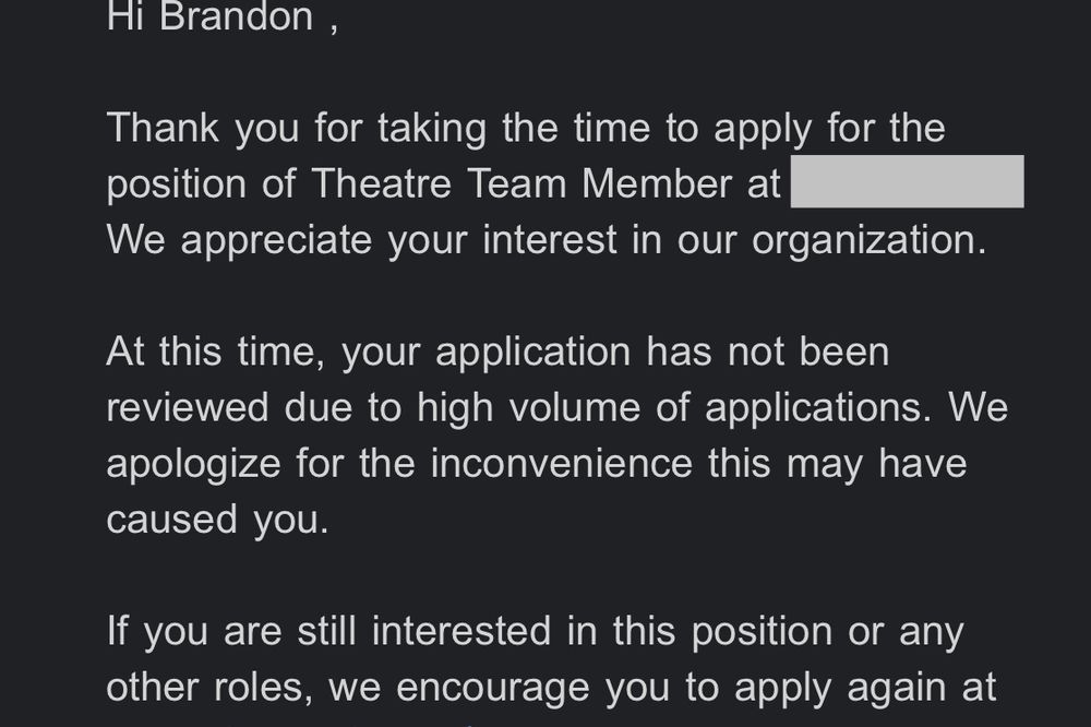 Email from a movie theater: "Hi Brandon ,
Thank you for taking the time to apply for the position of Theatre Team Member at ...
We appreciate your interest in our organization.
At this time, your application has not been reviewed due to high volume of applications. We apologize for the inconvenience this may have caused you.
If you are still interested in this position or any other roles, we encourage you to apply again at...".