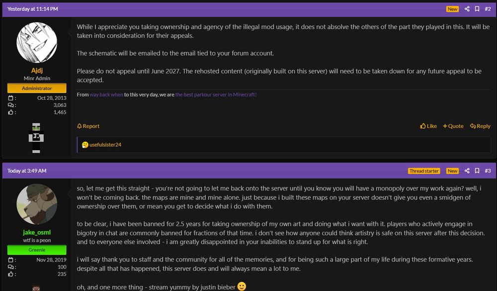 AJDJ, minr admin, replies: While I appreciate you taking ownership and agency of the illegal mod usage, it does not absolve the others of the part they played in this. It will be taken into consideration for their appeals.

The schematic will be emailed to the email tied to your forum account.

Please do not appeal until June 2027. The rehosted content (originally built on this server) will need to be taken down for any future appeal to be accepted.

jake_osml replies: so, let me get this straight - you’re not going to let me back onto the server until you know you will have a monopoly over my work again? well, i won’t be coming back. the maps are mine and mine alone. just because i built these maps on your server doesn’t give you even a smidgen of ownership over them, or mean you get to decide what i do with them.

to be clear, i have been banned for 2.5 years for taking ownership of my own art and doing what i want with it. players who actively engage in bigotry in chat are commonly banned for fractions of that time. i don’t see how anyone could think artistry is safe on this server after this decision. and to everyone else involved - i am greatly disappointed in your inabilities to stand up for what is right.

i will say thank you to staff and the community for all of the memories, and for being such a large part of my life during these formative years. despite all that has happened, this server does and will always mean a lot to me.

oh, and one more thing - stream yummy by justin bieber :)