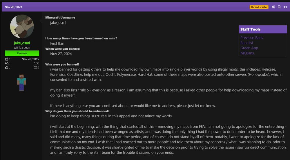 i was banned for getting others to help me download my own maps into single player worlds by using illegal mods. this includes: Helicase, Forensics, Coastline, help me out, Ouch!, Polymerase, Hard Hat. some of these maps were also posted onto other servers (Hollowcube), which i consented to and assisted with.

my ban also lists “rule 5 - evasion” as a reason. i am assuming that this is because i asked other people for help downloading my maps instead of doing it myself.

if there is anything else you are confused about, or would like me to address, please just let me know.​
Why do you think you should be unbanned?
i’m going to keep things 100% real in this appeal and not mince my words.

i will start at the beginning, with the thing that started all of this - removing my maps from FFA. i am not going to apologize for the entire thing - i felt that me and my friends had been wronged as artists, and i was doing the only thing i had the power to do in order to be heard. however, i said and did many, many things during that time period, and of course i do not stand by all of them. notably, i want to apologize for the lack of communication on my end. i wish that i had reached out to more people and told them about my concerns / what i was planning to do, prior to making such a drastic decision. it was short-sighted of me to make the decision prior to trying to solve the issues i saw via direct communication, and i am truly sorry to the staff team for the trouble it caused on your ends.

after i made my decision, i was ousted from all of my minr friend groups. minr had always been a safe place for me to escape from IRL things and to truly feel accepted in being myself, and it just wasn’t like that anymore. to put it simply, i no longer felt welcome on the server.
