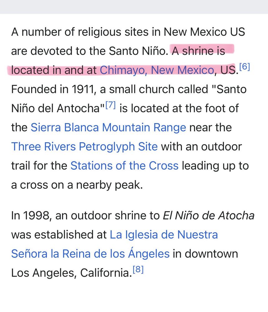 A number of religious sites in New Mexico US are devoted to the Santo Niño. A shrine is located in and at Chimayo, New Mexico, US.  Founded in 1911, a small church called "Santo Niño del Antocha" is located at the foot of
the Sierra Blanca Mountain Range near the Three Rivers Petroglyph Site with an outdoor trail for the Stations of the Cross leading up to a cross on a nearby peak.
In 1998, an outdoor shrine to El Niño de Atocha was established at La Iglesia de Nuestra Señora la Reina de los Ángeles in downtown
Los Angeles, California.