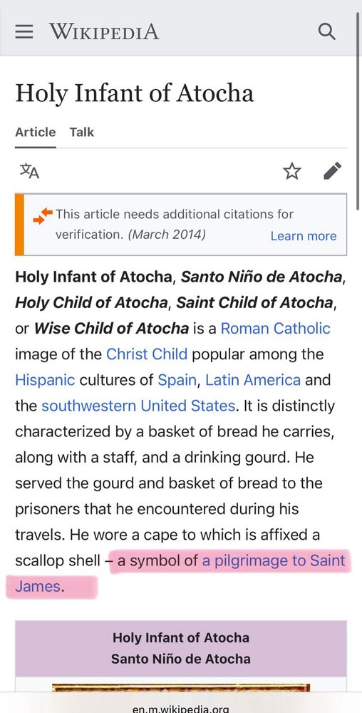 Holy Infant of Atocha, Santo Niño de Atocha, Holy Child of Atocha, Saint Child of Atocha, or Wise Child of Atocha is a Roman Catholic image of the Christ Child popular among the Hispanic cultures of Spain, Latin America and the southwestern United States. It is distinctly characterized by a basket of bread he carries, along with a staff, and a drinking gourd. He served the gourd and basket of bread to the prisoners that he encountered during his travels. He wore a cape to which is affixed a scallop shell - a symbol of a pilgrimage to Saint James.