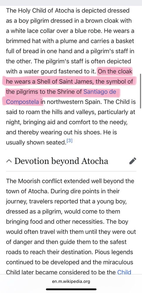 The Holy Child of Atocha is depicted dressed as a boy pilgrim dressed in a brown cloak with a white lace collar over a blue robe. He wears a brimmed hat with a plume and carries a basket full of bread in one hand and a pilgrim's staff in the other. The pilgrim's staff is often depicted with a water gourd fastened to it. On the cloak he wears a Shell of Saint James, the symbol of the pilgrims to the Shrine of Santiago de Compostela in northwestern Spain. The Child is said to roam the hills and valleys, particularly at night, bringing aid and comfort to the needy, and thereby wearing out his shoes. He is usually shown seated. 31
^ Devotion beyond Atocha
The Moorish conflict extended well beyond the town of Atocha. During dire points in their journey, travelers reported that a young boy, dressed as a pilgrim, would come to them bringing food and other necessities. The boy would often travel with them until they were out of danger and then guide them to the safest roads to reach their destination. Pious legends continued to be developed and the miraculous Child later became considered to be the Child Jesus and was given the title the Holy Child of Atocha.