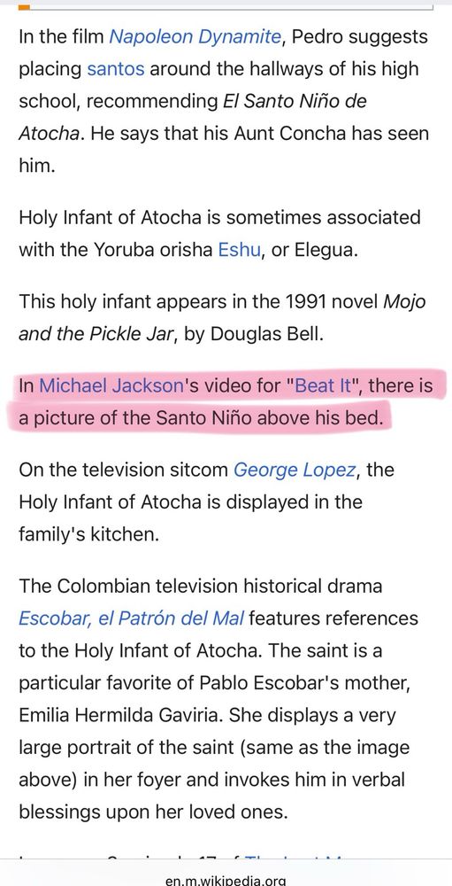 In the film Napoleon Dynamite, Pedro suggests placing santos around the hallways of his high school, recommending El Santo Niño de Atocha. He says that his Aunt Concha has seen him.
Holy Infant of Atocha is sometimes associated with the Yoruba orisha Eshu, or Elegua.
This holy infant appears in the 1991 novel Mojo and the Pickle Jar, by Douglas Bell.
In Michael Jackson's video for "Beat It", there is a picture of the Santo Niño above his bed
On the television sitcom George Lopez, the Holy Infant of Atocha is displayed in the family's kitchen.
The Colombian television historical drama
Escobar, el Patrón del Mal features references to the Holy Infant of Atocha. The saint is a particular favorite of Pablo Escobar's mother, Emilia Hermilda Gaviria. She displays a very large portrait of the saint (same as the image above) in her foyer and invokes him in verbal blessings upon her loved ones.