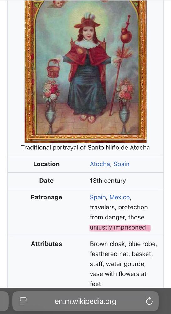 Traditional portrayal of Santo Niño de Atocha
Location
Atocha, Spain

Date
13th century

Patronage
Spain, Mexico, travelers, protection from danger, those unjustly imprisoned

Attributes
Brown cloak, blue robe, feathered hat, basket, staff, water gourde, vase with flowers at feet
