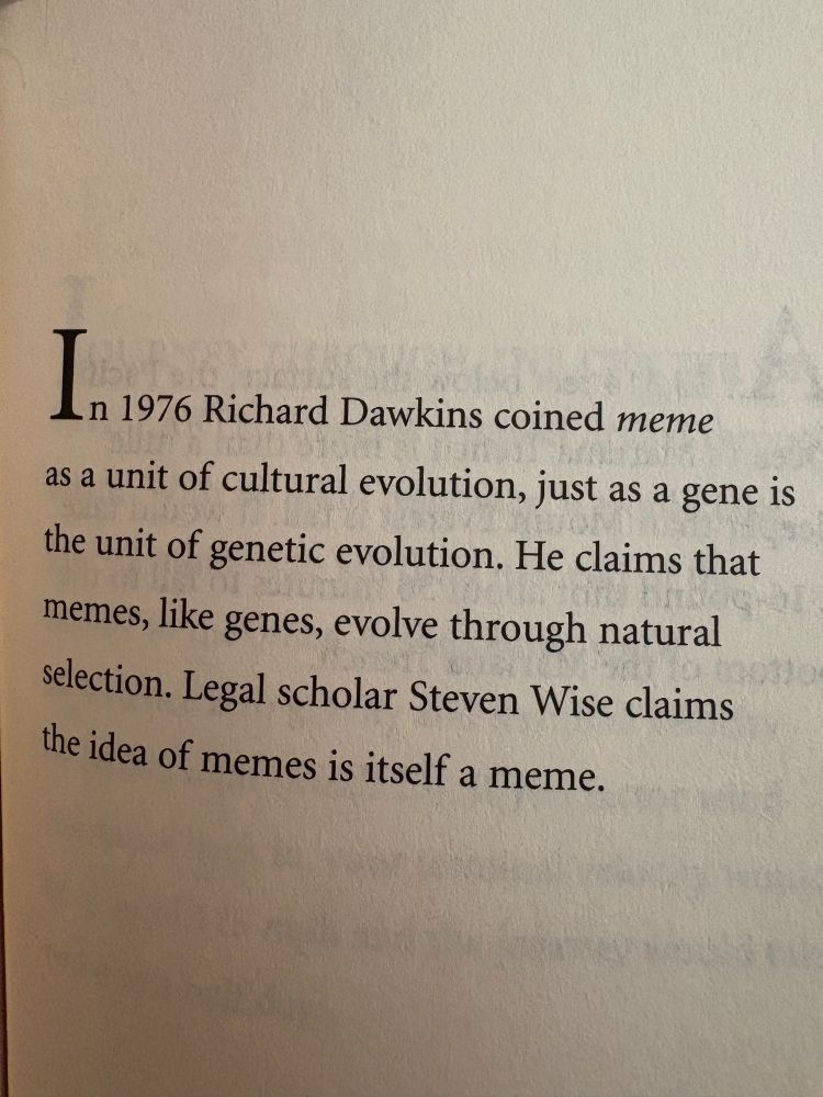 201 Weird True Facts book page:
In 1976 Richard Dawkins coined meme as a unit of cultural evolution, just as a gene is the unit of genetic evolution. He claims that memes, like genes, evolve through natural selection. Legal scholar Steven Wise claims the idea of memes is itself a meme.