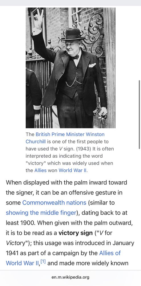 The British Prime Minister Winston Churchill is one of the first people to have used the V sign. (1943) It is often interpreted as indicating the word
"victory" which was widely used when the Allies won World War II.
When displayed with the palm inward toward the signer, it can be an offensive gesture in some Commonwealth nations (similar to showing the middle finger), dating back to at least 1900. When given with the palm outward, it is to be read as a victory sign ("V for Victory"); this usage was introduced in January 1941 as part of a campaign by the Allies of World War II, and made more widely known