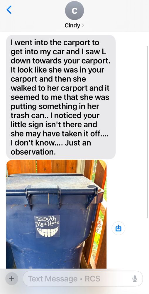 I went into the carport to get into my car and I saw L down towards your carport.
It look like she was in your carport and then she walked to her carport and it seemed to me that she was putting something in her trash can.. I noticed your little sign isn't there and she may have taken it off....
I don't know.... Just an observation.