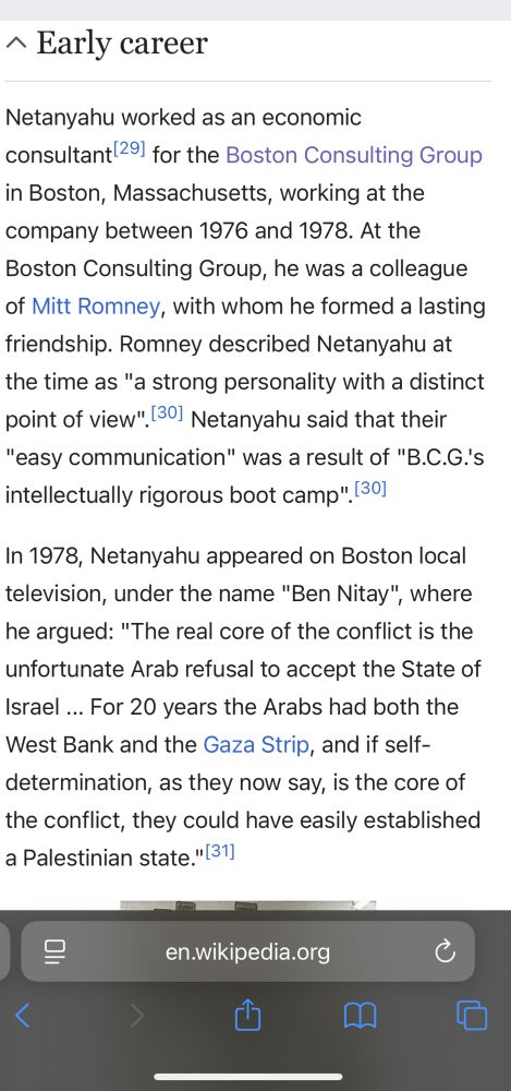 Netanyahu worked as an economic
consultant 291 for the Boston Consulting Group in Boston, Massachusetts, working at the company between 1976 and 1978. At the Boston Consulting Group, he was a colleague of Mitt Romney, with whom he formed a lasting friendship. Romney described Netanyahu at the time as "a strong personality with a distinct point of view". Netanyahu said that their
"easy communication" was a result of "B.C.G.'s intellectually rigorous boot camp". 
In 1978, Netanyahu appeared on Boston local television, under the name "Ben Nitay", where he argued: "The real core of the conflict is the unfortunate Arab refusal to accept the State of Israel ... For 20 years the Arabs had both the West Bank and the Gaza Strip, and if self-determination, as they now say, is the core of the conflict, they could have easily established a Palestinian state."