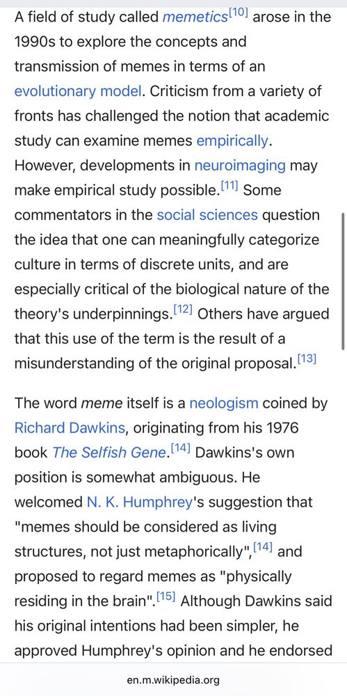 A field of study called memetics 10 arose in the 1990s to explore the concepts and transmission of memes in terms of an evolutionary model. Criticism from a variety of fronts has challenged the notion that academic study can examine memes empirically.
However, developments in neuroimaging may make empirical study possible. (11) Some commentators in the social sciences question the idea that one can meaningfully categorize culture in terms of discrete units, and are especially critical of the biological nature of the theory's underpinnings. 12, Others have argued that this use of the term is the result of a misunderstanding of the original proposal. (13)
The word meme itself is a neologism coined by Richard Dawkins, originating from his 1976 book The Selfish Gene. (14) Dawkins's own position is somewhat ambiguous. He welcomed N. K. Humphrey's suggestion that
"memes should be considered as living structures, not just metaphorically", 14) and proposed to regard memes as "physically residing in the brain". 151 Although Dawkins said his original intentions had been simpler, he approved Humphrey's opinion and he endorsed Susan Blackmore's 1999 project to give a scientific theory of memes, complete with predictions and empirical support.