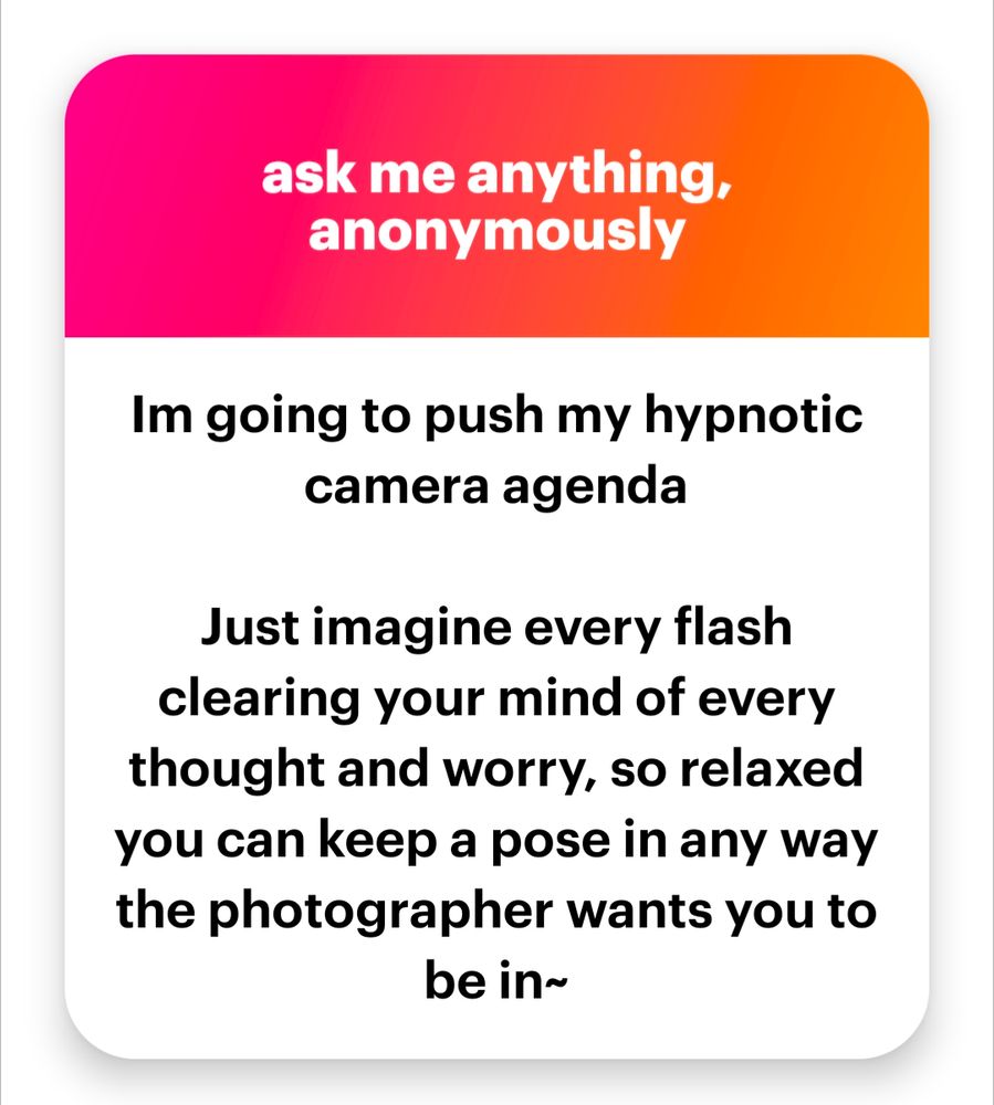 Anonymous message on ngl
"Im going to push my hypnotic camera agenda

Just imagine every flash clearing your mind of every thought and worry, so relaxed you can keep a pose in any way the photographer wants you to be in~"
