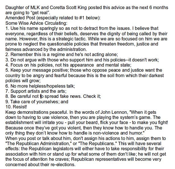 Part 1:
Daughter of MLK and Coretta Scott King posted this advice as the next 6 months are going to “get real”.
Amended Post (especially related to #1 below): 
Some Wise Advice Circulating: 
1. Use his name sparingly so as not to detract from the issues. I believe that everyone, regardless of their beliefs, deserves the dignity of being called by their name. However, this is a strategic tactic. While we are so focused on him we are prone to neglect the questionable policies that threaten freedom, justice and fairness advanced by the administration.
2. Remember this is a regime and he's not acting alone;
3. Do not argue with those who support him and his policies--it doesn't work;
4. Focus on his policies, not his appearance  and mental state;
5. Keep your message positive; those who oppose peace and justice want the country to be angry and fearful because this is the soil from which their darkest policies will grow;