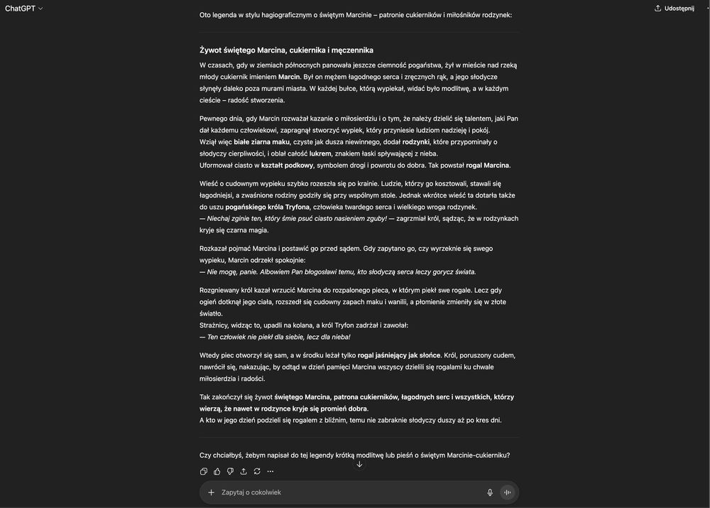 Legenda w stylu hagiograficznym o świętym Marcinie – patronie cukierników i miłośników rodzynek:

---

### **Żywot świętego Marcina, cukiernika i męczennika**

W czasach, gdy w ziemiach północnych panowała jeszcze ciemność pogaństwa, żył w mieście nad rzeką młody cukiernik imieniem **Marcin**. Był on mężem łagodnego serca i zręcznych rąk, a jego słodycze słynęły daleko poza murami miasta. W każdej bułce, którą wypiekał, widać było modlitwę, a w każdym cieście – radość stworzenia.

Pewnego dnia, gdy Marcin rozważał kazanie o miłosierdziu i o tym, że należy dzielić się talentem, jaki Pan dał każdemu człowiekowi, zapragnął stworzyć wypiek, który przyniesie ludziom nadzieję i pokój.
Wziął więc **białe ziarna maku**, czyste jak dusza niewinnego, dodał **rodzynki**, które przypominały o słodyczy cierpliwości, i oblał całość **lukrem**, znakiem łaski spływającej z nieba.
Uformował ciasto w **kształt podkowy**, symbolem drogi i powrotu do dobra. Tak powstał **rogal Marcina**.

Wieść o cudownym wypieku szybko rozeszła się po krainie. Ludzie, którzy go kosztowali, stawali się łagodniejsi, a zwaśnione rodziny godziły się przy wspólnym stole. Jednak wkrótce wieść ta dotarła także do uszu **pogańskiego króla Tryfona**, człowieka twardego serca i wielkiego wroga rodzynek.
— *Niechaj zginie ten, który śmie psuć ciasto nasieniem zguby!* — zagrzmiał król, sądząc, że w rodzynkach kryje się czarna magia.

(...)

---