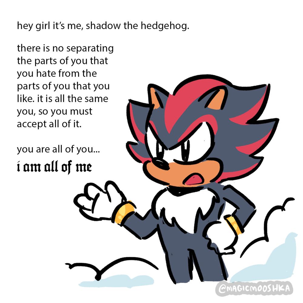 Shadow: [hey girl it’s me, shadow the hedgehog. 
There is no separating the parts of you that you hate from the parts of you that you like. It is all the same you, so you must accept all of it. you are all of you… “i am all of me.”]
The words “i am all of me” are in larger, ornate gothic font.