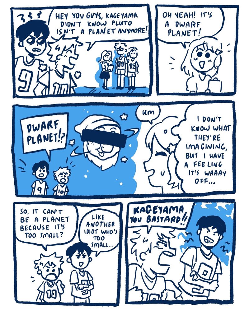 Hinata to the other first years: [hey, you guys, Kageyama didn’t know that Pluto isn’t a planet anymore!]  Kageyama grits his teeth at Hinata.  Yachi: [Yeah! it’s a dwarf planet!]  Kageyama and Hinata: […dwarf planet?] They imagine a moon with a face of one of the Dwarves from Disney’s Snow White, although the eyes are blocked with a black bar.   Yachi: [um.]  Yachi, to herself: [I don’t know what they’re imagining, but I have a feeling it’s waaay off…)  Hinata: [so it can’t be a planet just because it’s too small? ]  Kageyama: [Like another idiot who’s too small…]  Hinata, angry: [Kageyama, you bastard!!]  Kageyama grins smugly.