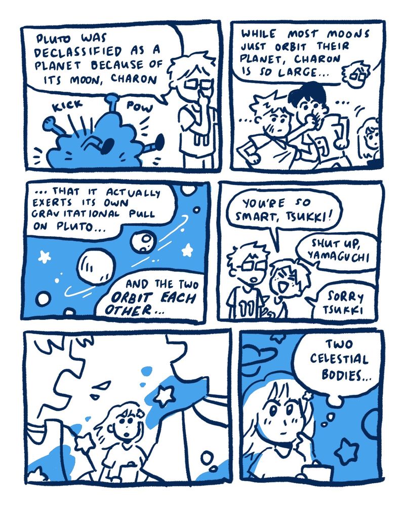 Kageyama and Hinata fight in a cartoonish cloud of arms and legs.  Tsukishima, adjusting his glasses: [Pluto was declassifed as a planet because of its moon, Charon.]  As Tsukishima continues, Kageyama and Hinata stop their fighting to listen. Yachi leans in as well.  Tsukishima: [While most moons just orbit their planet, Charon is so large… that it actually exerts its own gravitational pull on Pluto… and two of them orbit each other.]  As he speaks, a visual of Pluto and its moon comes into view, spinning around each other among stars and other moons.  Yamaguchi: [You’re so smart, Tsukki!]  Tsukishima: [shut up, Yamaguchi]  Yamaguchi: [Sorry, Tsukki]  Yachi watches Kageyama and Hinata keep bickering as they walk away.  Yachi imagines Pluto in starry space. She thinks to herself: [two celestial bodies…]