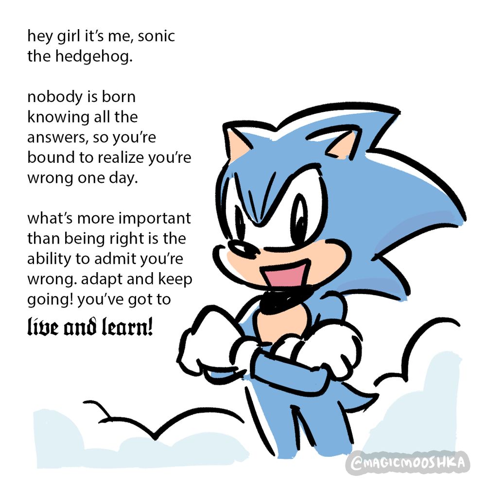 Sonic: [hey girl it’s me, sonic the hedgehog. 
nobody is born knowing all the answers, so you’re bound to realize you’re wrong one day.
what’s more important than being right is the ability to admit you’re wrong. adapt and keep going! you’ve got to “live and learn!”]
The words “live and learn!” are in larger, ornate gothic font.