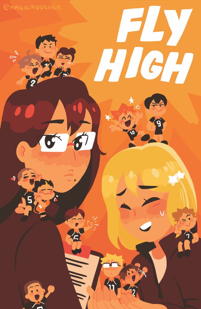 a warm, orange-tinted illustration of Shimizu and Yachi carrying tiny chibi versions of the Karasuno players. In the upper right corner is the text [FLY HIGH] written in large blocky white letters. It lies in a burst of bright orange that becomes darker as it radiates out to the rest of the piece. Shimizu stands to the left, looking at us over her shoulder. She holds a clipboard to her chest. Suga, Daichi, and Asahi sit on top of her hair: Suga cheering wildly, Asahi smiling anxiously, and Daichi standing smiling between them. Tanaka and Nishinoya are perched on Shimizu’s shoulders, hearts popping around their blushing faces as they lean against her cheek. Ennoshita sits on her clipboard, smiling and offering a supportive thumbs up. Narita is in the bottom left corner, smiling and waving against Shimizu’s back. Yachi smiles nervously on the right, bending slightly over cupped hands that hold Tsukishima and Yamaguchi. Tsukishima is expressionless, his eyes obscured by the glare of his glasses, but Yamaguchi smiles and waves up at Yachi. Kinoshita is perched on her shoulder, winking and holding a peace sign. Hinata is perched on her head, cheering and surrounded by stars. Kageyama stands next to him with hands on his hips and pouting as he looks over at Hinata.