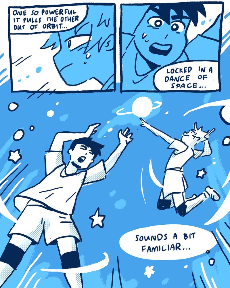 Yachi’s thought bubbles continue over panels of Kageyama and Hinata in action.  Yachi: [one so powerful that it pulls the other out of orbit…]  A close up of Hinata’s face in profile, sweaty and set with determination  Yachi: [locked in a dance of space…]  A close up of Kageyama’s face as he sets and shouts for Hinata  Yachi: [It sounds a bit familiar.]  Kageyama sets the ball to Hinata among a starry blue background. The ball is now a blazing planet, and Hinata leaps to spike it.