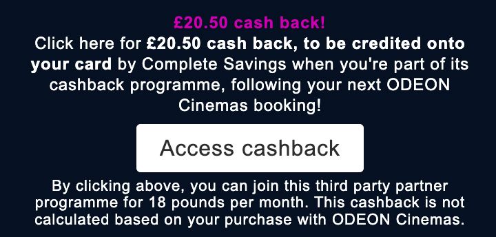 Screen shot showing a cash back offer presented after booking tickets at an Odeon cinema on their website. Copy states "£20.50 cash back! Click here for £20.50 cash back to be credited onto your card by Complete Savings when you're part of its cashback programme, following your next ODEON Cinemas booking!" A button is presented with the instruction "Access cashback". Underneath this there is further copy that says "By clicking above, you can join this third party partner programme for 18 pounds per month. This cashback is not calculated based on your purchase with ODEON Cinemas". There is no £ symbol used in this. 