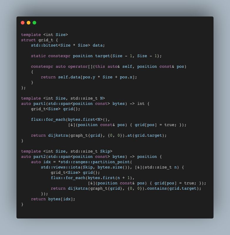 template <int Size>
struct grid_t {
    std::bitset<Size * Size> data;

    static constexpr position target{Size - 1, Size - 1};

    constexpr auto operator[](this auto& self, position const& pos)
    {
        return self.data[pos.y * Size + pos.x];
    }
};

template <int Size, std::size_t N>
auto part1(std::span<position const> bytes) -> int {
    grid_t<Size> grid{};

    flux::for_each(bytes.first<N>(),
                   [&](position const& pos) { grid[pos] = true; });

    return dijkstra(graph_t{grid}, {0, 0}).at(grid.target);
}

template <int Size, std::size_t Skip>
auto part2(std::span<position const> bytes) -> position {
    auto idx = *std::ranges::partition_point(
        std::views::iota(Skip, bytes.size()), [&](std::size_t n) {
            grid_t<Size> grid{};
            flux::for_each(bytes.first(n + 1),
                           [&](position const& pos) { grid[pos] = true; });
            return dijkstra(graph_t{grid}, {0, 0}).contains(grid.target);
        });
    return bytes[idx];
}
