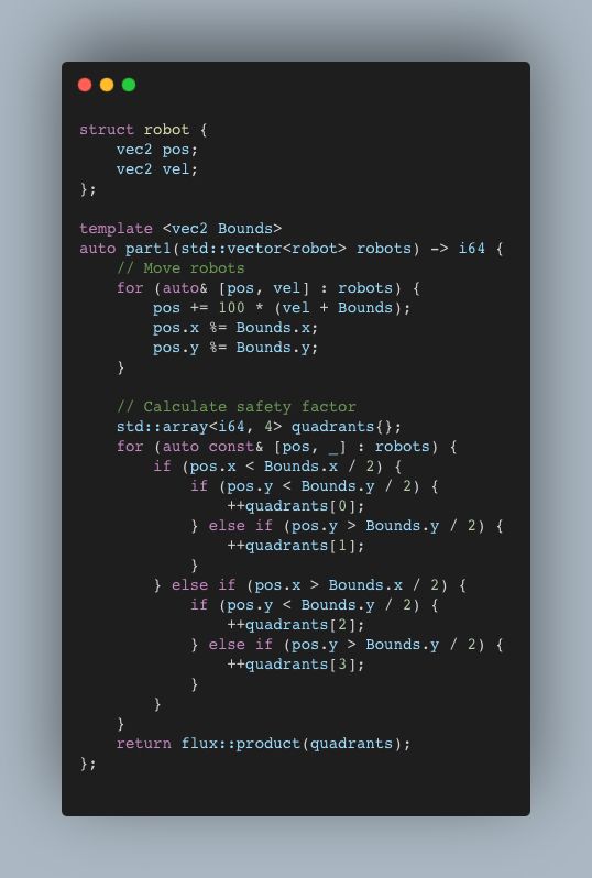 struct robot {
    vec2 pos;
    vec2 vel;
};

auto const parse_input = [](std::string_view input) -> std::vector<robot> {
    constexpr auto& regex = R"(p=(-?\d+),(-?\d+) v=(-?\d+),(-?\d+)\n?)";
    return flux::map(ctre::tokenize<regex>(input),
                     [](auto result) {
                         auto [_, px, py, vx, vy] = result;
                         return robot{.pos = {px.to_number(), py.to_number()},
                                      .vel = {vx.to_number(), vy.to_number()}};
                     })
        .to<std::vector>();
};

template <vec2 Bounds>
auto const part1 = [](std::vector<robot> robots) -> int64_t {
    // Move robots
    for (auto& [pos, vel] : robots) {
        pos += 100 * (vel + Bounds);
        pos.x %= Bounds.x;
        pos.y %= Bounds.y;
    }

    // Calculate safety factor
    std::array<int64_t, 4> quadrants{};
    for (auto const& [pos, _] : robots) {
        if (pos.x < Bounds.x / 2) {
            if (pos.y < Bounds.y / 2) {
                ++quadrants[0];
            } else if (pos.y > Bounds.y / 2) {
                ++quadrants[1];
            }
        } else if (pos.x > Bounds.x / 2) {
            if (pos.y < Bounds.y / 2) {
                ++quadrants[2];
            } else if (pos.y > Bounds.y / 2) {
                ++quadrants[3];
            }
        }
    }
    return flux::product(quadrants);
};

