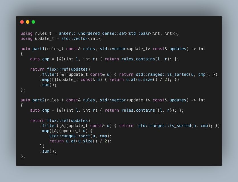 using rules_t = ankerl::unordered_dense::set<std::pair<int, int>>;
using update_t = std::vector<int>;

auto part1(rules_t const& rules, std::vector<update_t> const& updates) -> int 
{
    auto cmp = [&](int l, int r) { return rules.contains(l, r); };

    return flux::ref(updates)
        .filter([&](update_t const& u) { return std::ranges::is_sorted(u, cmp); })
        .map([](update_t const& u) { return u.at(u.size() / 2); })
        .sum();
};

auto part2(rules_t const& rules, std::vector<update_t> const& updates) -> int
{
    auto cmp = [&](int l, int r) { return rules.contains({l, r}); };
    
    return flux::ref(updates)
        .filter([&](update_t const& u) { return !std::ranges::is_sorted(u, cmp); })
        .map([&](update_t u) {
            std::ranges::sort(u, cmp);
            return u.at(u.size() / 2);
        })
        .sum();
};
