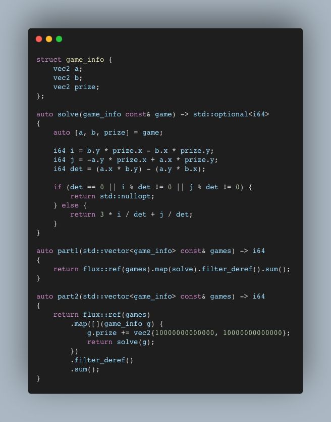 struct game_info {
    vec2 a;
    vec2 b;
    vec2 prize;
};

auto solve(game_info const& game) -> std::optional<i64>
{
    auto [a, b, prize] = game;

    i64 i = b.y * prize.x - b.x * prize.y;
    i64 j = -a.y * prize.x + a.x * prize.y;
    i64 det = (a.x * b.y) - (a.y * b.x);

    if (det == 0 || i % det != 0 || j % det != 0) {
        return std::nullopt;
    } else {
        return 3 * i / det + j / det;
    }
}

auto part1(std::vector<game_info> const& games) -> i64
{
    return flux::ref(games).map(solve).filter_deref().sum();
}

auto part2(std::vector<game_info> const& games) -> i64
{
    return flux::ref(games)
        .map([](game_info g) {
            g.prize += vec2{10000000000000, 10000000000000};
            return solve(g);
        })
        .filter_deref()
        .sum();
}