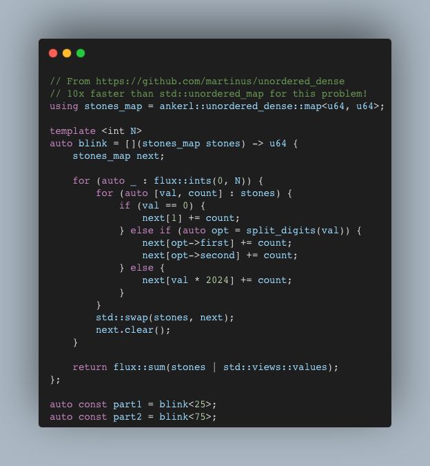 // From https://github.com/martinus/unordered_dense
// 10x faster than std::unordered_map for this problem!
using stones_map = ankerl::unordered_dense::map<u64, u64>;

template <int N>
auto blink = [](stones_map stones) -> u64 {
    stones_map next;

    for (auto _ : flux::ints(0, N)) {
        for (auto [val, count] : stones) {
            if (val == 0) {
                next[1] += count;
            } else if (auto opt = split_digits(val)) {
                next[opt->first] += count;
                next[opt->second] += count;
            } else {
                next[val * 2024] += count;
            }
        }
        std::swap(stones, next);
        next.clear();
    }

    return flux::sum(stones | std::views::values);
};

auto const part1 = blink<25>;
auto const part2 = blink<75>;