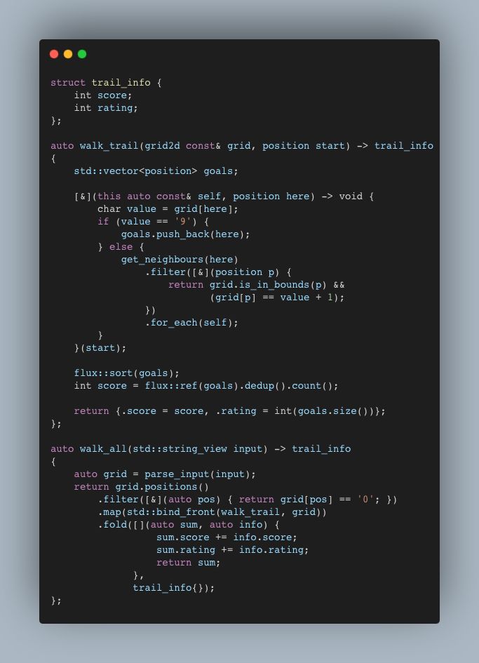 struct trail_info {
    int score;
    int rating;
};

auto walk_trail(grid2d const& grid, position start) -> trail_info
{
    std::vector<position> goals;

    [&](this auto const& self, position here) -> void {
        char value = grid[here];
        if (value == '9') {
            goals.push_back(here);
        } else {
            get_neighbours(here)
                .filter([&](position p) {
                    return grid.is_in_bounds(p) && 
                           (grid[p] == value + 1);
                })
                .for_each(self);
        }
    }(start);

    flux::sort(goals);
    int score = flux::ref(goals).dedup().count();

    return {.score = score, .rating = int(goals.size())};
};

auto walk_all(std::string_view input) -> trail_info 
{
    auto grid = parse_input(input);
    return grid.positions()
        .filter([&](auto pos) { return grid[pos] == '0'; })
        .map(std::bind_front(walk_trail, grid))
        .fold([](auto sum, auto info) {
                  sum.score += info.score;
                  sum.rating += info.rating;
                  return sum;
              },
              trail_info{});
};
