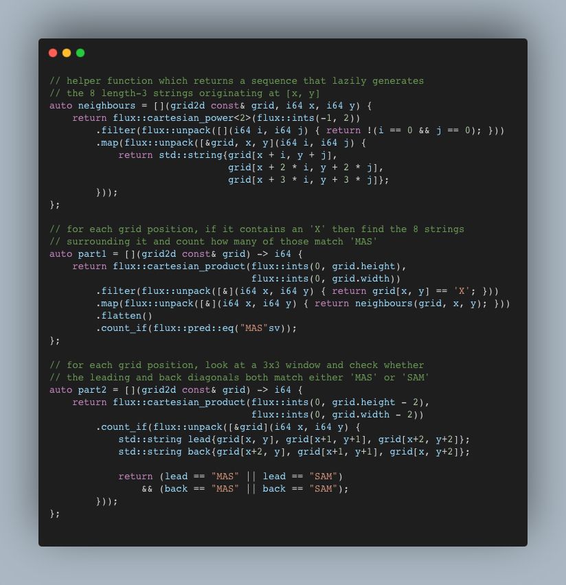 // helper function which returns a sequence that lazily generates 
// the 8 length-3 strings originating at [x, y]
auto neighbours = [](grid2d const& grid, i64 x, i64 y) {
    return flux::cartesian_power<2>(flux::ints(-1, 2))
        .filter(flux::unpack([](i64 i, i64 j) { return !(i == 0 && j == 0); }))
        .map(flux::unpack([&grid, x, y](i64 i, i64 j) {
            return std::string{grid[x + i, y + j], 
                               grid[x + 2 * i, y + 2 * j], 
                               grid[x + 3 * i, y + 3 * j]};
        }));
};

// for each grid position, if it contains an 'X' then find the 8 strings 
// surrounding it and count how many of those match 'MAS'
auto part1 = [](grid2d const& grid) -> i64 {
    return flux::cartesian_product(flux::ints(0, grid.height),
                                   flux::ints(0, grid.width))
        .filter(flux::unpack([&](i64 x, i64 y) { return grid[x, y] == 'X'; }))
        .map(flux::unpack([&](i64 x, i64 y) { return neighbours(grid, x, y); }))
        .flatten()
        .count_if(flux::pred::eq("MAS"sv));
};

// for each grid position, look at a 3x3 window and check whether
// the leading and back diagonals both match either 'MAS' or 'SAM'
auto part2 = [](grid2d const& grid) -> i64 {
    return flux::cartesian_product(flux::ints(0, grid.height - 2),
                                   flux::ints(0, grid.width - 2))
        .count_if(flux::unpack([&grid](i64 x, i64 y) {
            std::string lead{grid[x, y], grid[x+1, y+1], grid[x+2, y+2]};
            std::string back{grid[x+2, y], grid[x+1, y+1], grid[x, y+2]};

            return (lead == "MAS" || lead == "SAM")
                && (back == "MAS" || back == "SAM");
        }));
};
