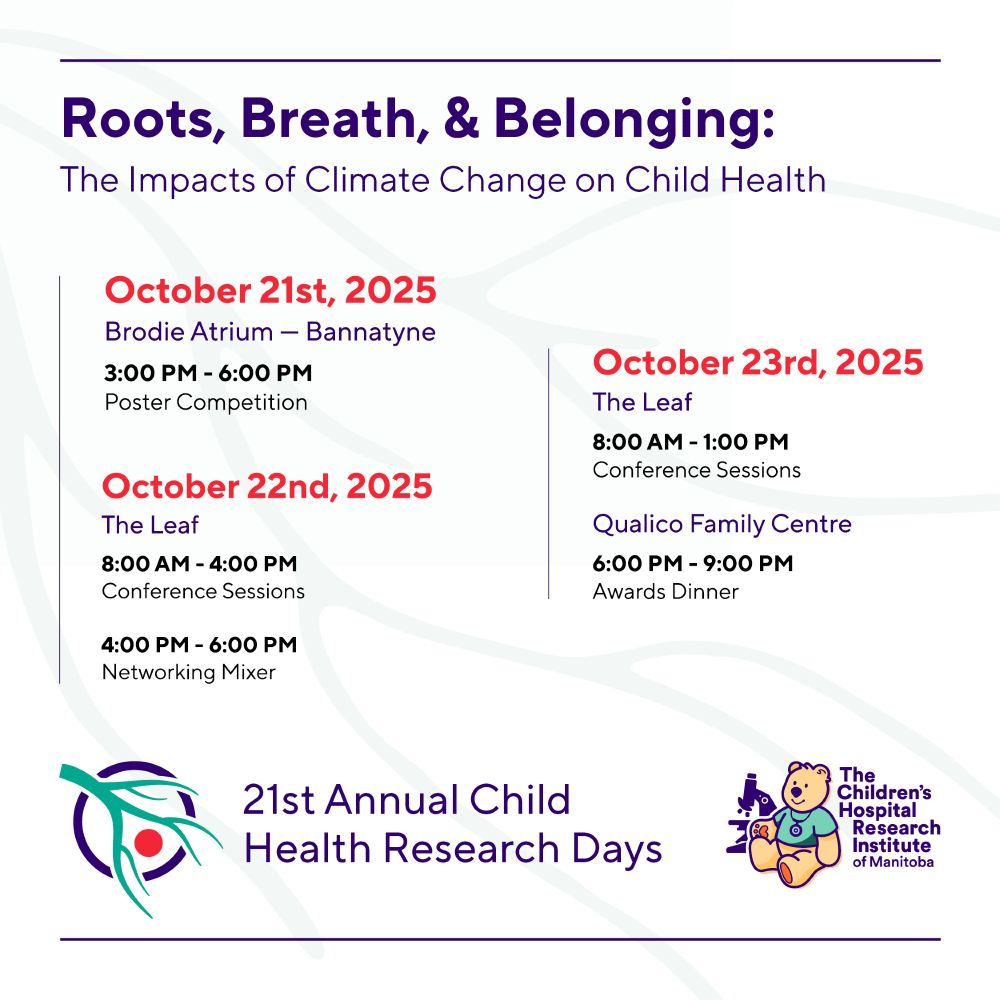 Roots, Breath, & Belonging: The Impacts of Climate Change on Child Health. October 21, 2025 Brodie Atrium, Bannatyne, 3 pm to 6 pm, Poster competition. October 22, 2025, The Leaf, 8 am to 4 pm, Conference Sessions and 4 pm to 6 pm Networking Mixer. October 23, 2025, The Leaf, 8 am - 1 pm, Conference Sessions, Qualico Family Centre, 6 pm to 9 pm, Awards Dinner. 21st Annual Child Health Research Days. 