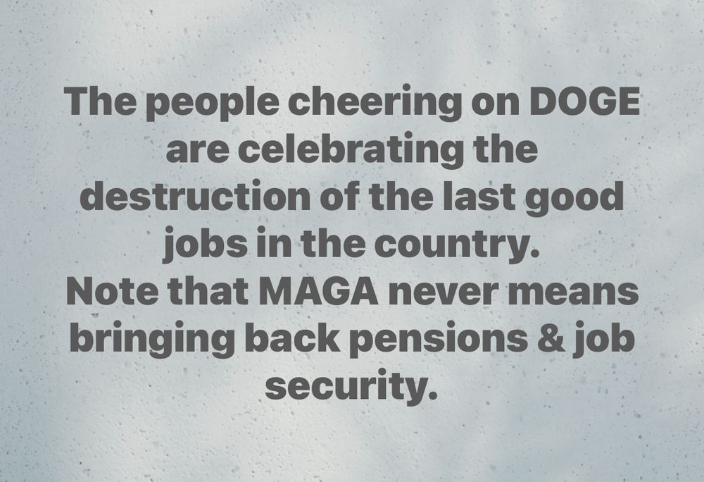 The people cheering on DOGE are celebrating the destruction of the last good jobs in the country. 
Note that MAGA never means bringing back pensions & job security. 