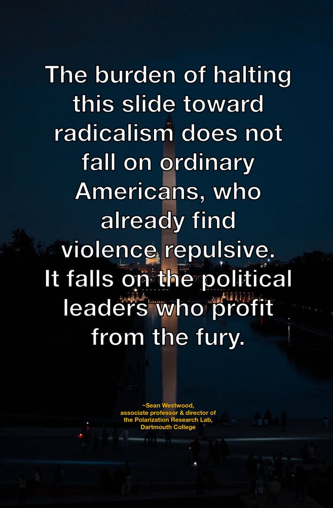 The burden of halting this slide toward radicalism does not fall on ordinary Americans, who already find 
violence repulsive. 
It falls on the political leaders who profit from the fury. 

~Sean Westwood,
associate professor & director of the Polarization Research Lab, Dartmouth College 
