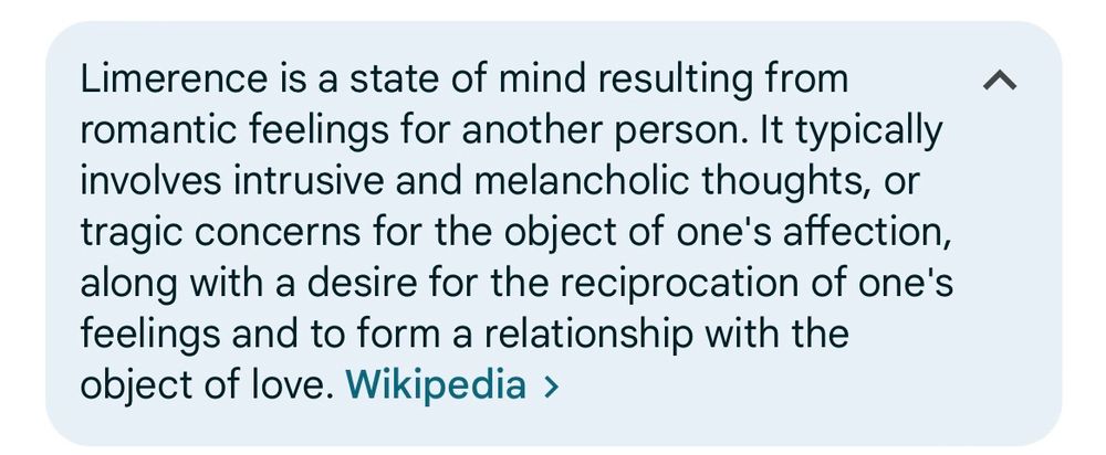 Resultado da pesquisa do termo “limerence”, pela Wikipedia: “Limerence is a state of mind resulting from
romantic feelings for another person. It typically
involves intrusive and melancholic thoughts, or
tragic concerns for the object of one's affection,
along with a desire for the reciprocation of one's
feelings and to form a relationship with the
object of love.”